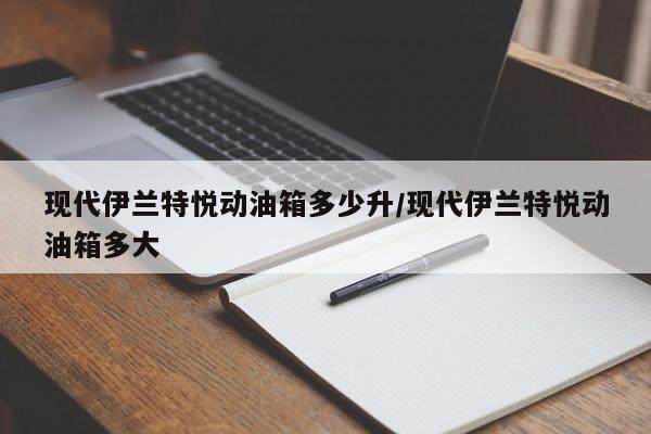 现代伊兰特悦动油箱多少升/现代伊兰特悦动油箱多大